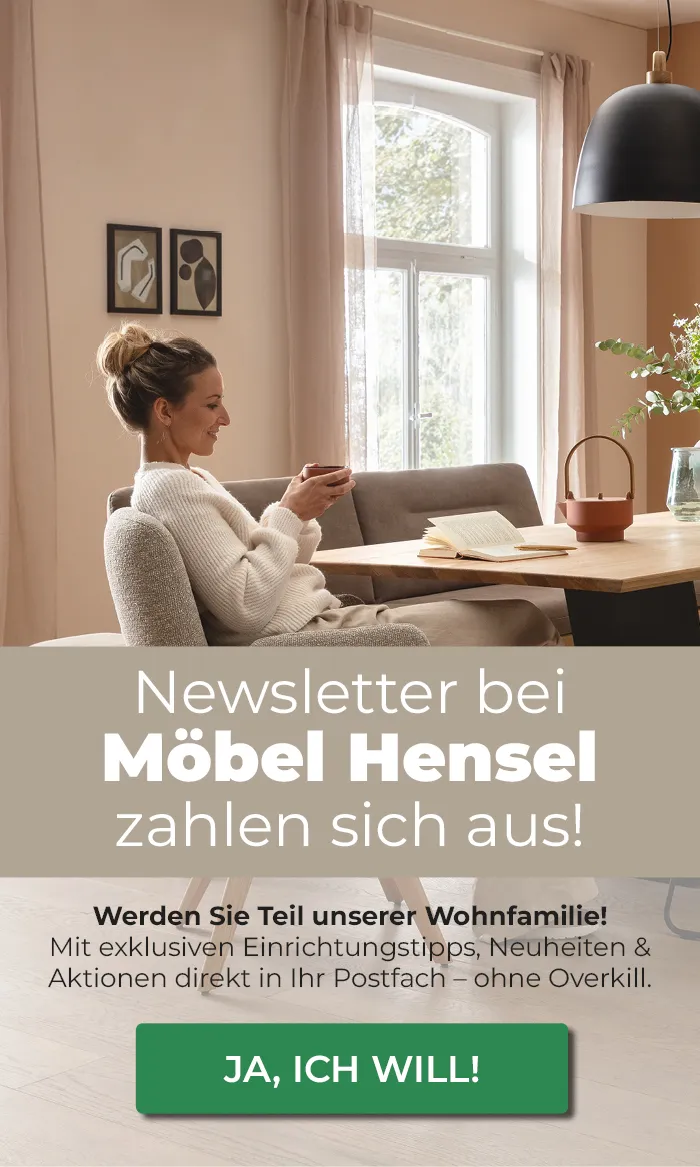 Newsletter bei Möbel Hensel zahlen sich aus! Werden Sie Teil unserer Wohnfamilie!
                Mit exklusiven Einrichtungstipps, Neuheiten & Aktionen direkt in Ihr Postfach - ohne Overkill.